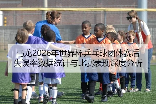 马龙2026年世界杯乒乓球团体赛后失误率数据统计与比赛表现深度分析